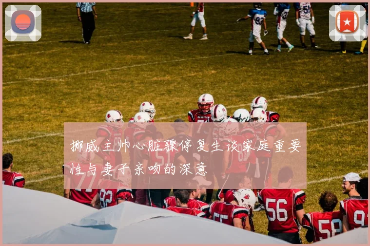 挪威主帅心脏骤停复生谈家庭重要性与妻子亲吻的深意
