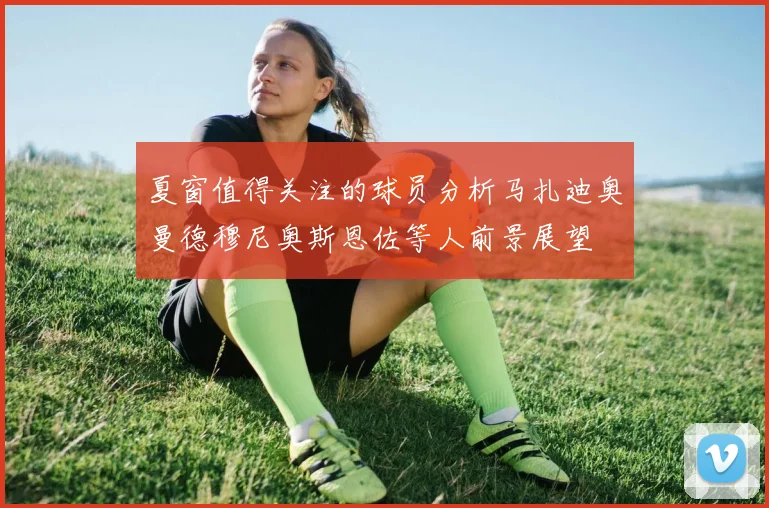 夏窗值得关注的球员分析马扎迪奥曼德穆尼奥斯恩佐等人前景展望