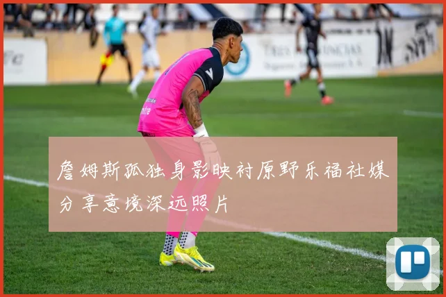 詹姆斯孤独身影映衬原野乐福社媒分享意境深远照片