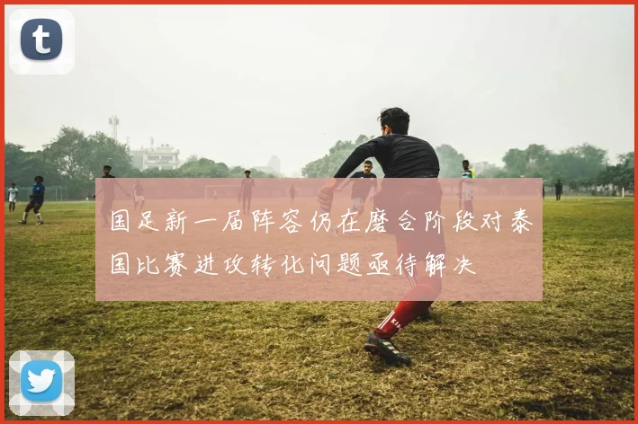 国足新一届阵容仍在磨合阶段对泰国比赛进攻转化问题亟待解决