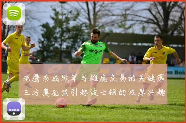 老鹰或成绿军与雄鹿交易的关键第三方奥孔武引起波士顿的浓厚兴趣