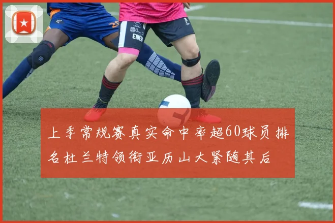 上季常规赛真实命中率超60球员排名杜兰特领衔亚历山大紧随其后