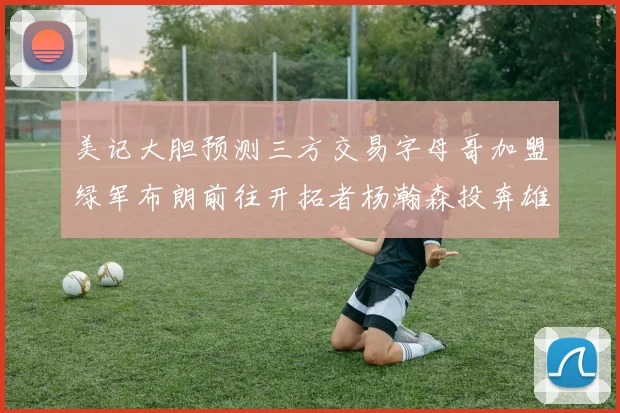 美记大胆预测三方交易字母哥加盟绿军布朗前往开拓者杨瀚森投奔雄鹿