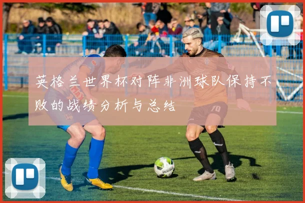 英格兰世界杯对阵非洲球队保持不败的战绩分析与总结