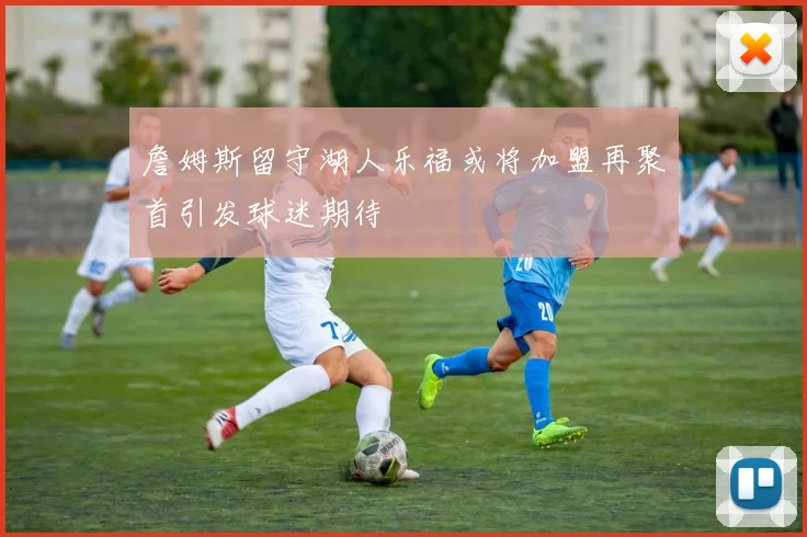 詹姆斯留守湖人乐福或将加盟再聚首引发球迷期待