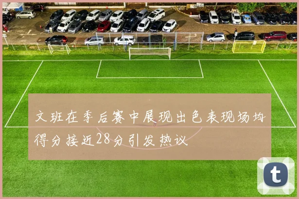 文班在季后赛中展现出色表现场均得分接近28分引发热议