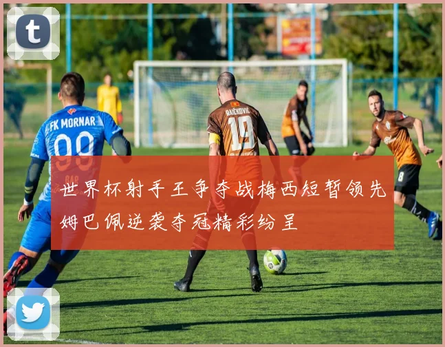 世界杯射手王争夺战梅西短暂领先姆巴佩逆袭夺冠精彩纷呈