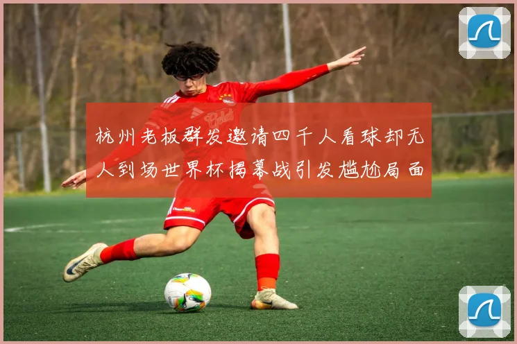杭州老板群发邀请四千人看球却无人到场世界杯揭幕战引发尴尬局面