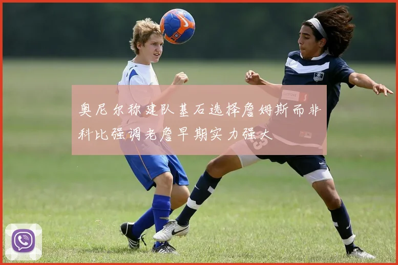 奥尼尔称建队基石选择詹姆斯而非科比强调老詹早期实力强大